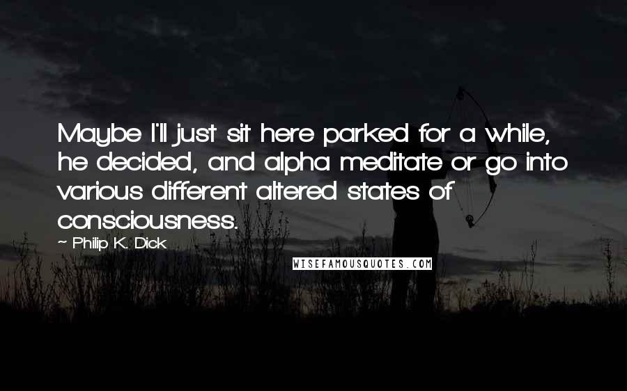 Philip K. Dick Quotes: Maybe I'll just sit here parked for a while, he decided, and alpha meditate or go into various different altered states of consciousness.