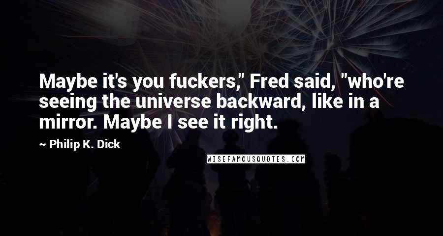 Philip K. Dick Quotes: Maybe it's you fuckers," Fred said, "who're seeing the universe backward, like in a mirror. Maybe I see it right.