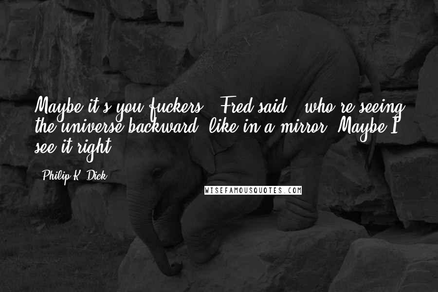 Philip K. Dick Quotes: Maybe it's you fuckers," Fred said, "who're seeing the universe backward, like in a mirror. Maybe I see it right.