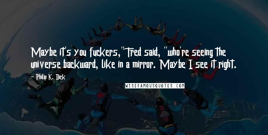 Philip K. Dick Quotes: Maybe it's you fuckers," Fred said, "who're seeing the universe backward, like in a mirror. Maybe I see it right.