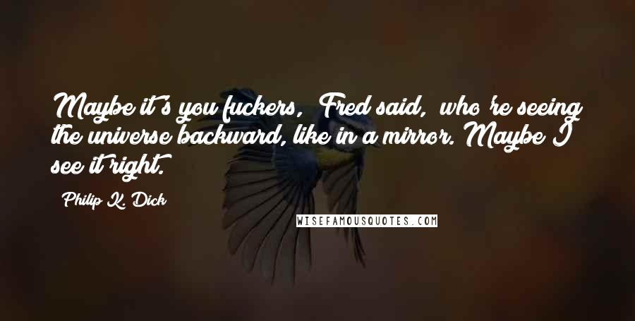 Philip K. Dick Quotes: Maybe it's you fuckers," Fred said, "who're seeing the universe backward, like in a mirror. Maybe I see it right.