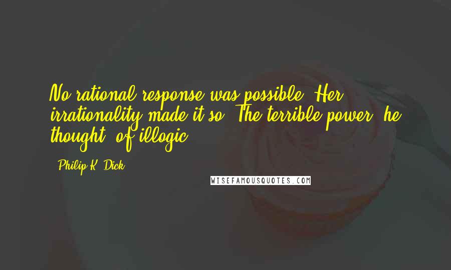 Philip K. Dick Quotes: No rational response was possible. Her irrationality made it so. The terrible power, he thought, of illogic.