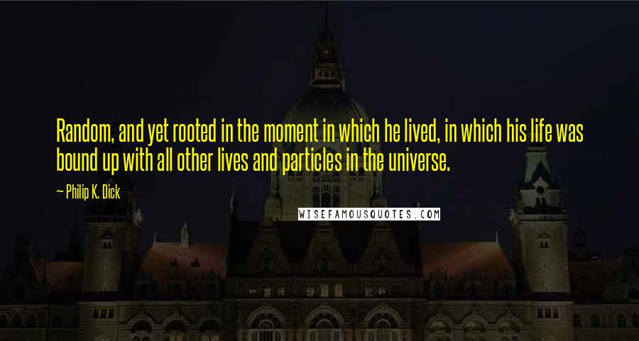 Philip K. Dick Quotes: Random, and yet rooted in the moment in which he lived, in which his life was bound up with all other lives and particles in the universe.