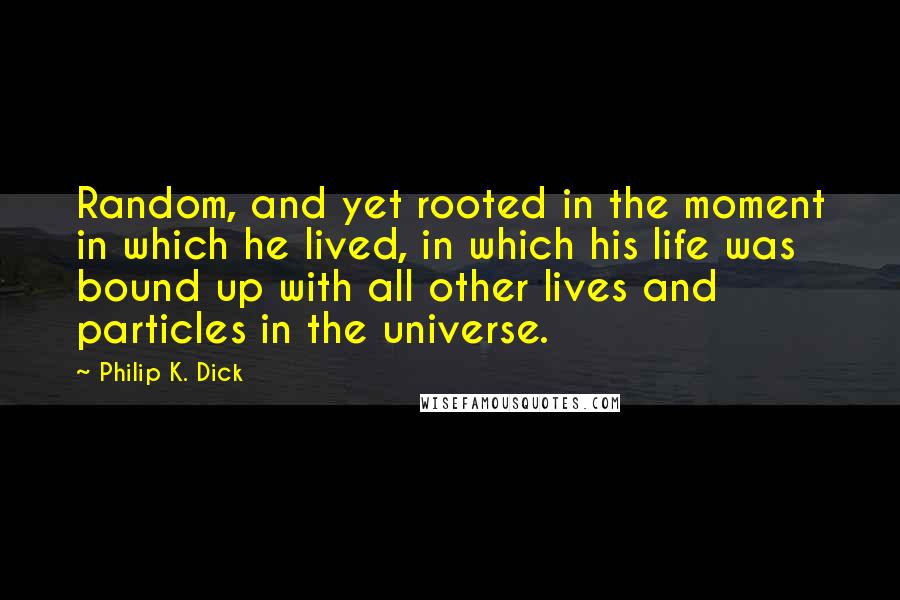 Philip K. Dick Quotes: Random, and yet rooted in the moment in which he lived, in which his life was bound up with all other lives and particles in the universe.
