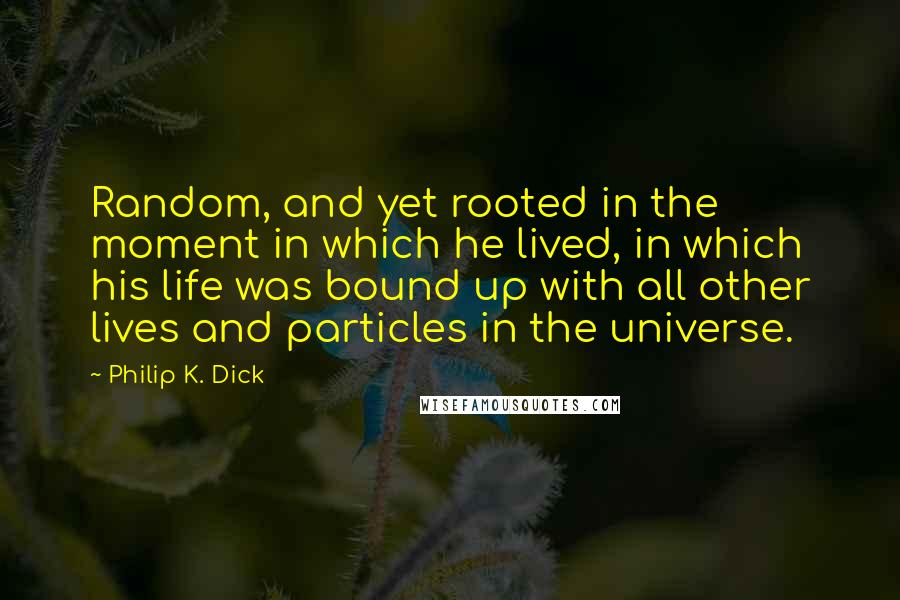 Philip K. Dick Quotes: Random, and yet rooted in the moment in which he lived, in which his life was bound up with all other lives and particles in the universe.