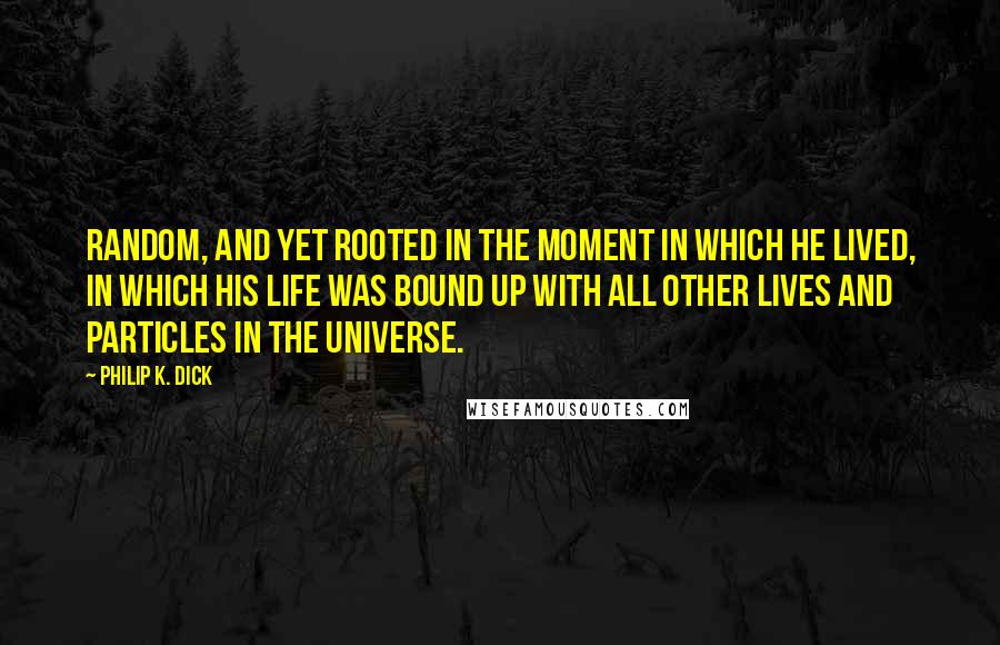 Philip K. Dick Quotes: Random, and yet rooted in the moment in which he lived, in which his life was bound up with all other lives and particles in the universe.
