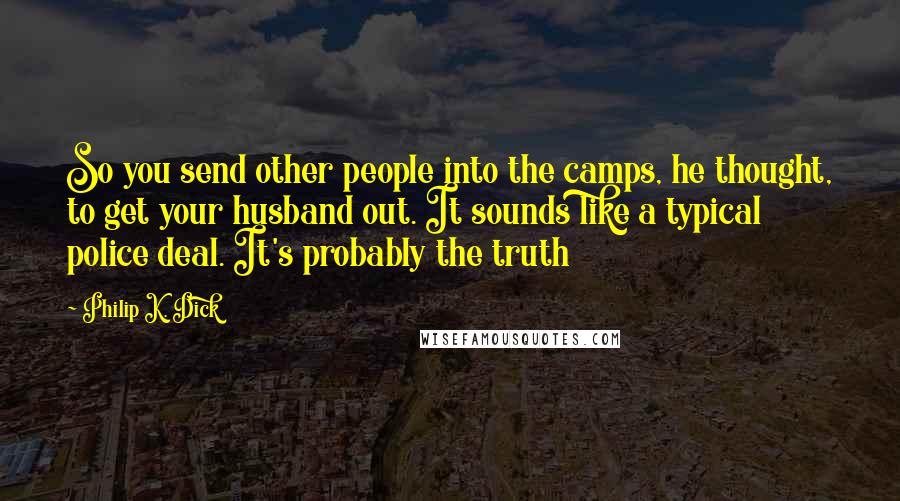 Philip K. Dick Quotes: So you send other people into the camps, he thought, to get your husband out. It sounds like a typical police deal. It's probably the truth