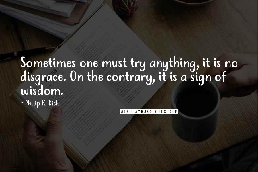 Philip K. Dick Quotes: Sometimes one must try anything, it is no disgrace. On the contrary, it is a sign of wisdom.