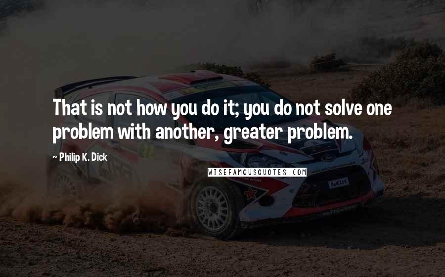Philip K. Dick Quotes: That is not how you do it; you do not solve one problem with another, greater problem.