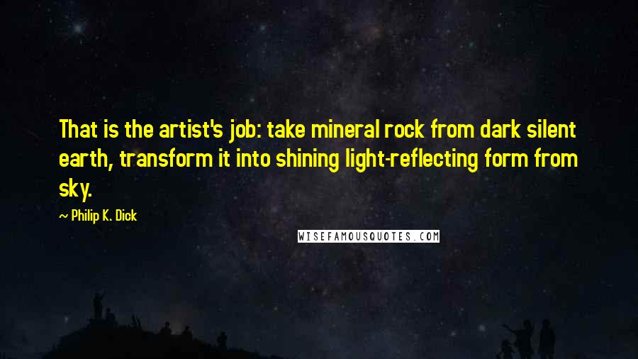 Philip K. Dick Quotes: That is the artist's job: take mineral rock from dark silent earth, transform it into shining light-reflecting form from sky.