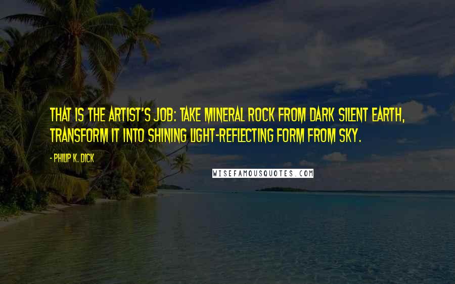 Philip K. Dick Quotes: That is the artist's job: take mineral rock from dark silent earth, transform it into shining light-reflecting form from sky.