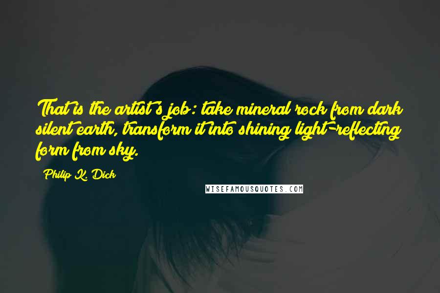 Philip K. Dick Quotes: That is the artist's job: take mineral rock from dark silent earth, transform it into shining light-reflecting form from sky.