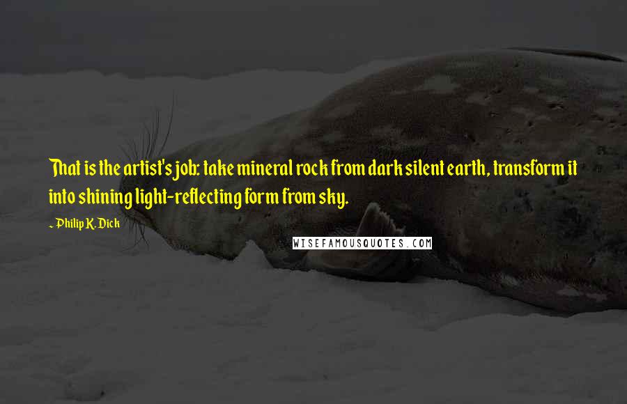 Philip K. Dick Quotes: That is the artist's job: take mineral rock from dark silent earth, transform it into shining light-reflecting form from sky.