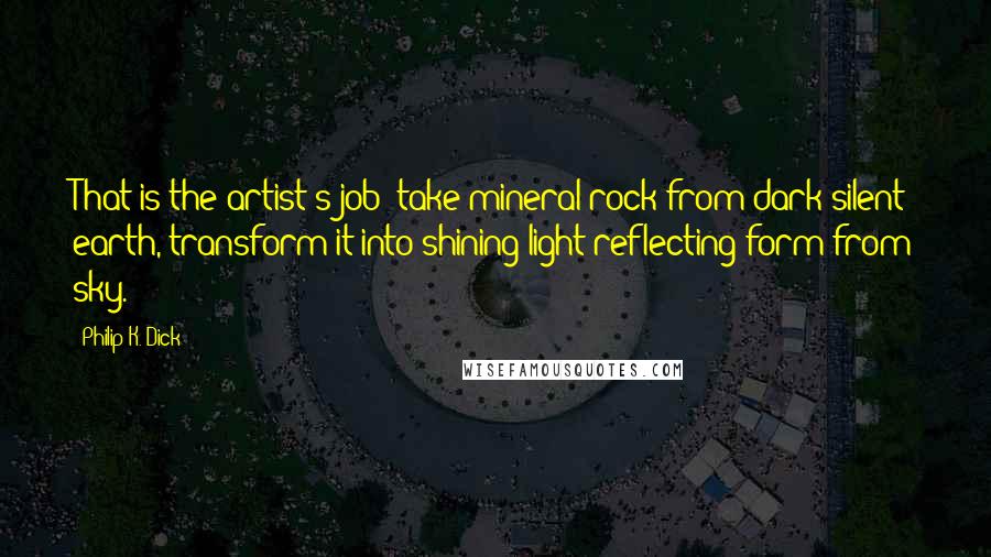 Philip K. Dick Quotes: That is the artist's job: take mineral rock from dark silent earth, transform it into shining light-reflecting form from sky.