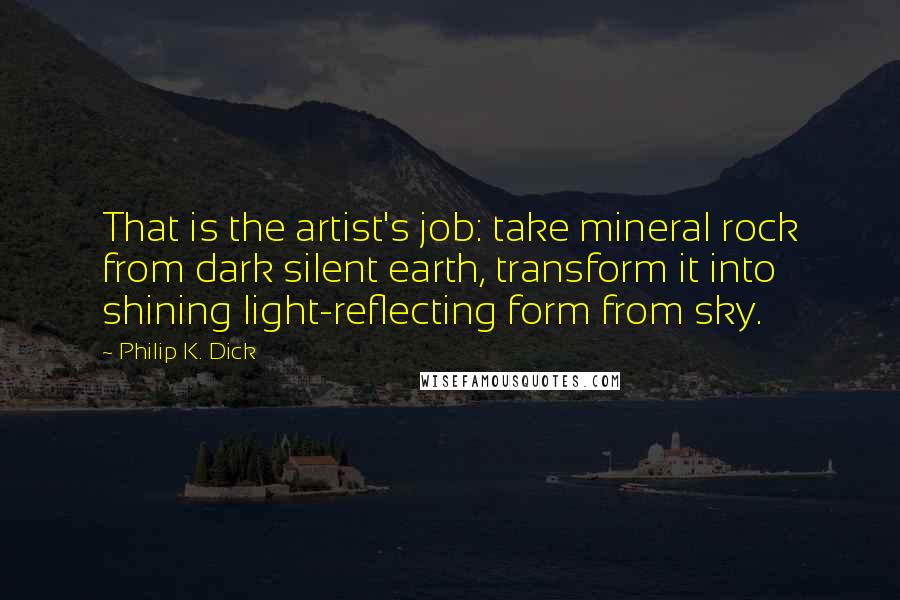 Philip K. Dick Quotes: That is the artist's job: take mineral rock from dark silent earth, transform it into shining light-reflecting form from sky.