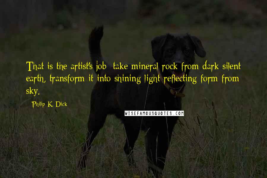 Philip K. Dick Quotes: That is the artist's job: take mineral rock from dark silent earth, transform it into shining light-reflecting form from sky.