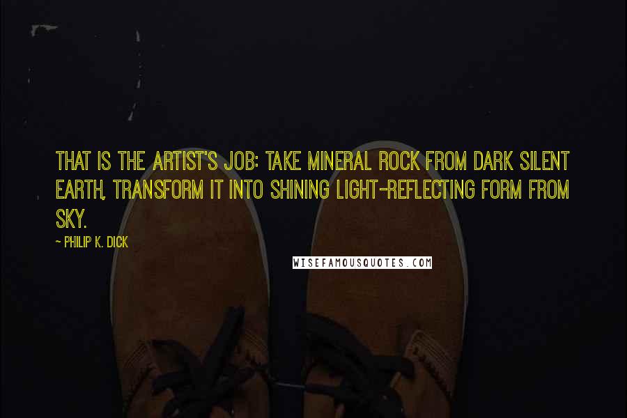 Philip K. Dick Quotes: That is the artist's job: take mineral rock from dark silent earth, transform it into shining light-reflecting form from sky.