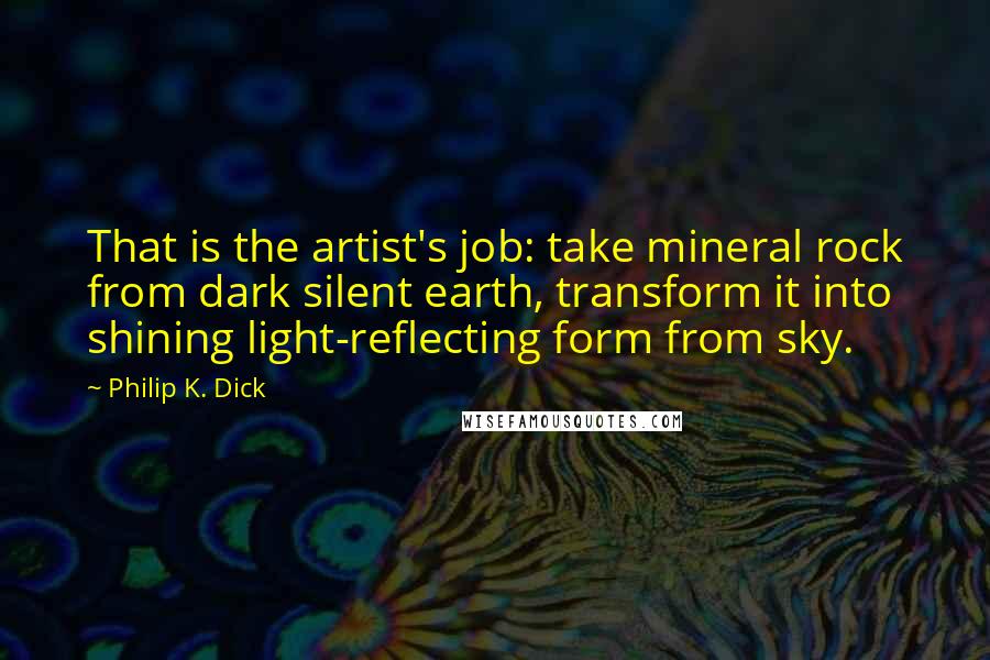 Philip K. Dick Quotes: That is the artist's job: take mineral rock from dark silent earth, transform it into shining light-reflecting form from sky.