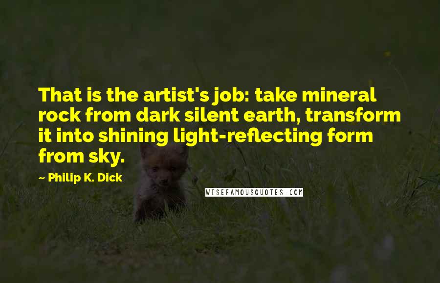 Philip K. Dick Quotes: That is the artist's job: take mineral rock from dark silent earth, transform it into shining light-reflecting form from sky.