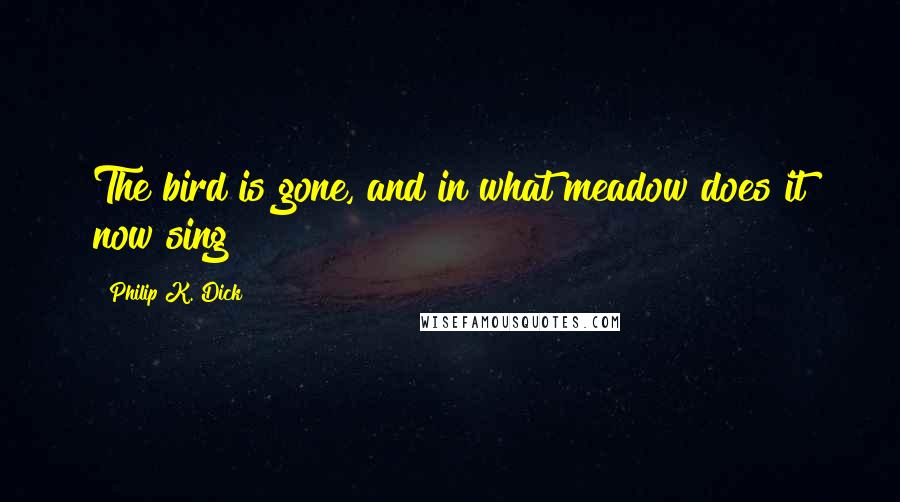 Philip K. Dick Quotes: The bird is gone, and in what meadow does it now sing?