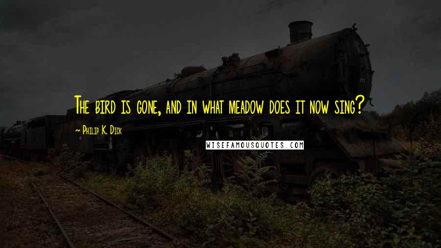 Philip K. Dick Quotes: The bird is gone, and in what meadow does it now sing?