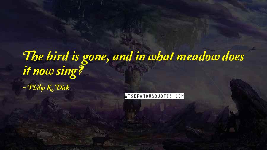Philip K. Dick Quotes: The bird is gone, and in what meadow does it now sing?