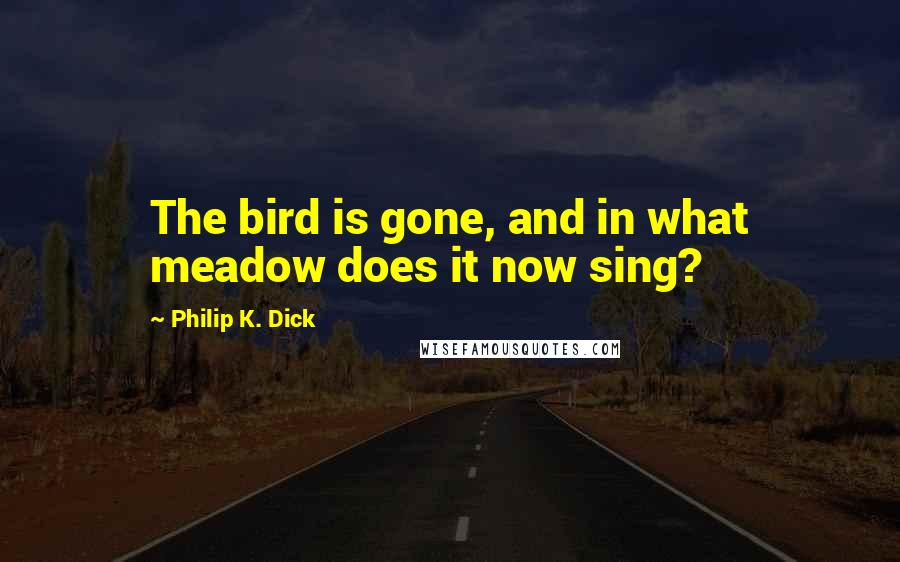 Philip K. Dick Quotes: The bird is gone, and in what meadow does it now sing?