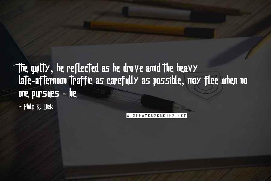 Philip K. Dick Quotes: The guilty, he reflected as he drove amid the heavy late-afternoon traffic as carefully as possible, may flee when no one pursues - he