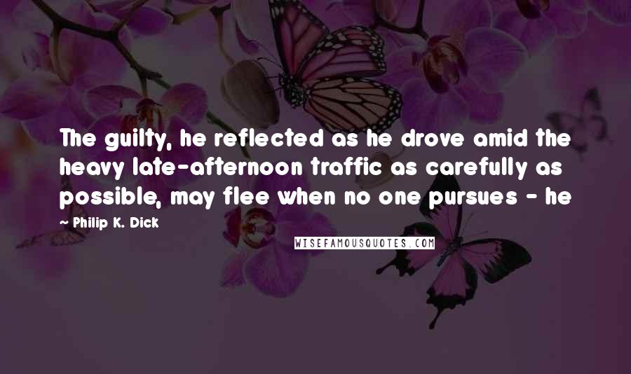 Philip K. Dick Quotes: The guilty, he reflected as he drove amid the heavy late-afternoon traffic as carefully as possible, may flee when no one pursues - he