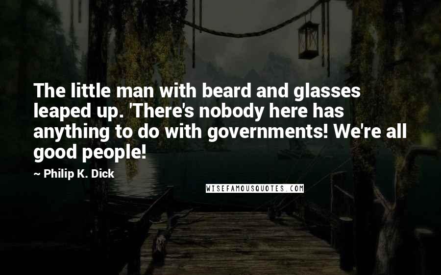 Philip K. Dick Quotes: The little man with beard and glasses leaped up. 'There's nobody here has anything to do with governments! We're all good people!