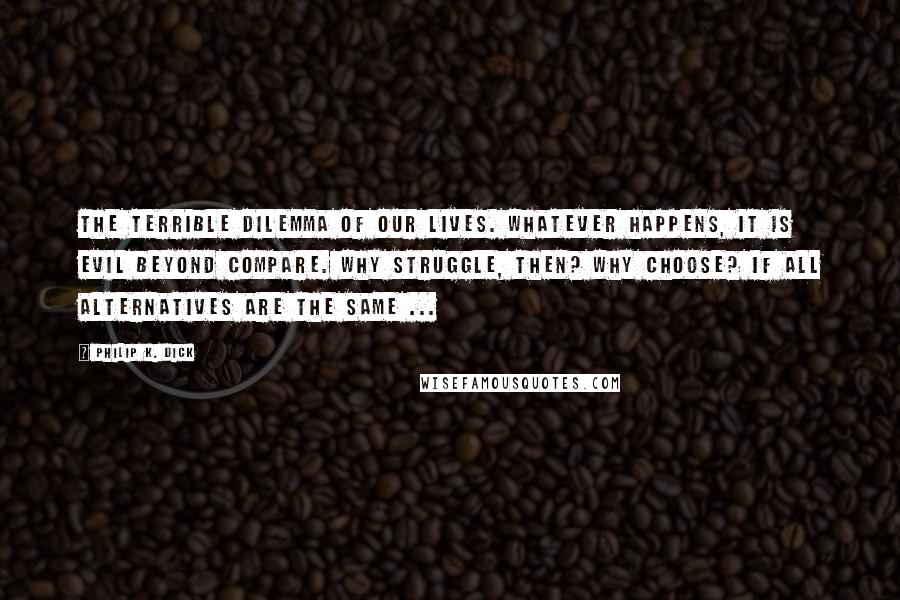 Philip K. Dick Quotes: The terrible dilemma of our lives. Whatever happens, it is evil beyond compare. Why struggle, then? Why choose? If all alternatives are the same ...