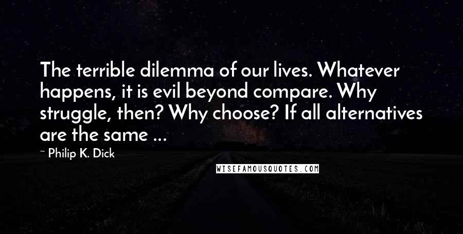 Philip K. Dick Quotes: The terrible dilemma of our lives. Whatever happens, it is evil beyond compare. Why struggle, then? Why choose? If all alternatives are the same ...