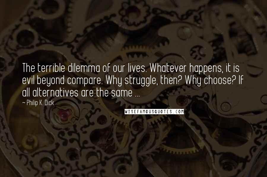 Philip K. Dick Quotes: The terrible dilemma of our lives. Whatever happens, it is evil beyond compare. Why struggle, then? Why choose? If all alternatives are the same ...