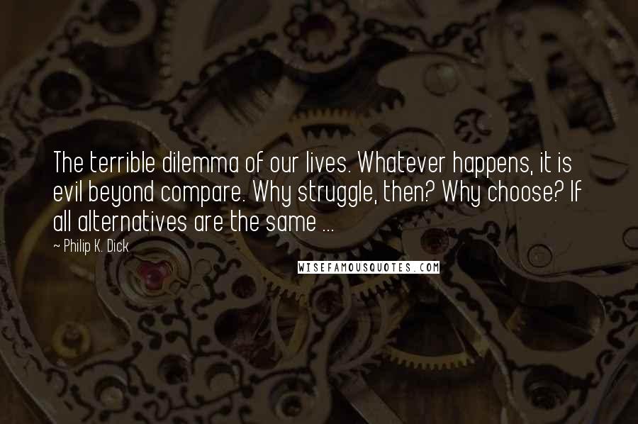 Philip K. Dick Quotes: The terrible dilemma of our lives. Whatever happens, it is evil beyond compare. Why struggle, then? Why choose? If all alternatives are the same ...