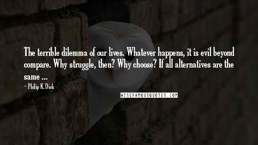 Philip K. Dick Quotes: The terrible dilemma of our lives. Whatever happens, it is evil beyond compare. Why struggle, then? Why choose? If all alternatives are the same ...