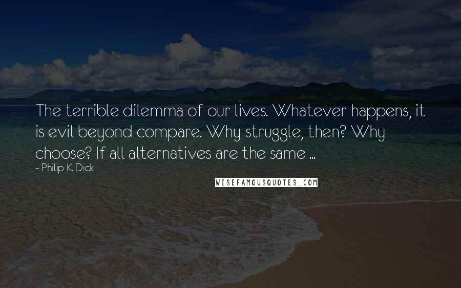 Philip K. Dick Quotes: The terrible dilemma of our lives. Whatever happens, it is evil beyond compare. Why struggle, then? Why choose? If all alternatives are the same ...