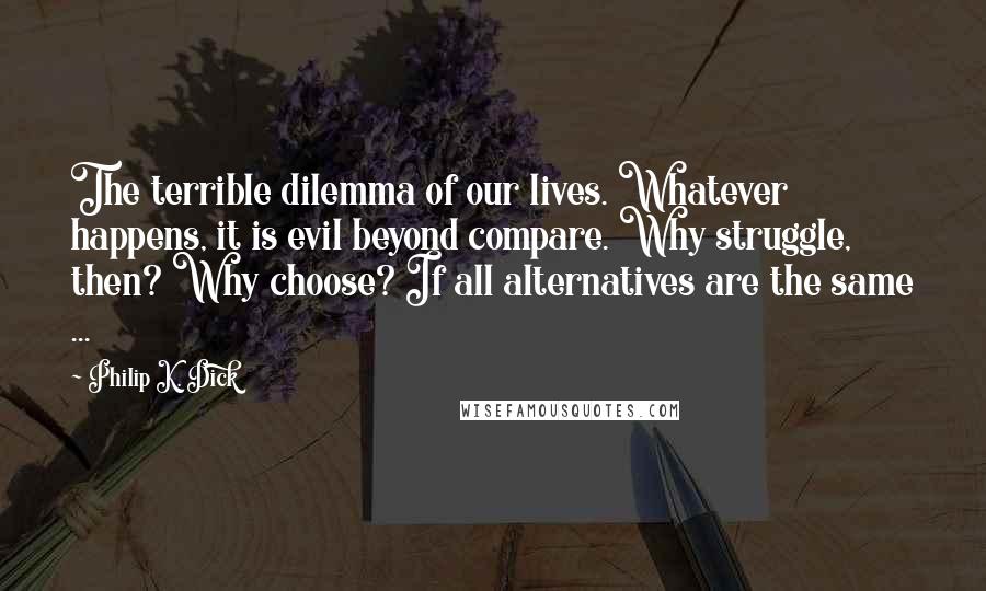 Philip K. Dick Quotes: The terrible dilemma of our lives. Whatever happens, it is evil beyond compare. Why struggle, then? Why choose? If all alternatives are the same ...