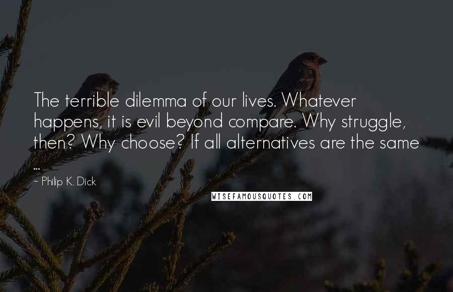 Philip K. Dick Quotes: The terrible dilemma of our lives. Whatever happens, it is evil beyond compare. Why struggle, then? Why choose? If all alternatives are the same ...