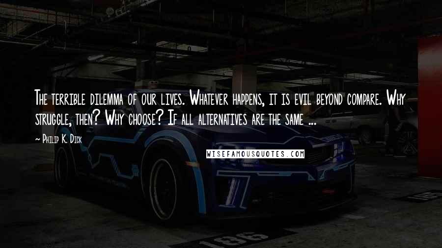 Philip K. Dick Quotes: The terrible dilemma of our lives. Whatever happens, it is evil beyond compare. Why struggle, then? Why choose? If all alternatives are the same ...