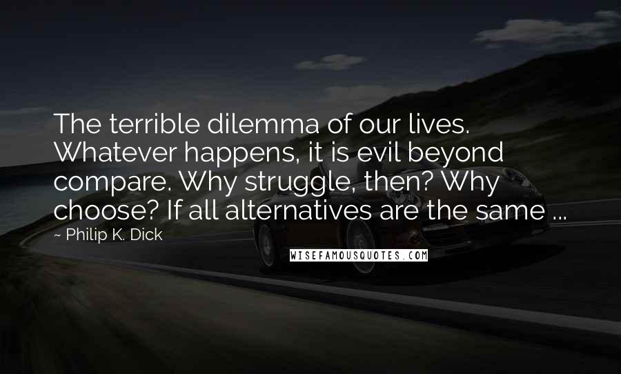 Philip K. Dick Quotes: The terrible dilemma of our lives. Whatever happens, it is evil beyond compare. Why struggle, then? Why choose? If all alternatives are the same ...