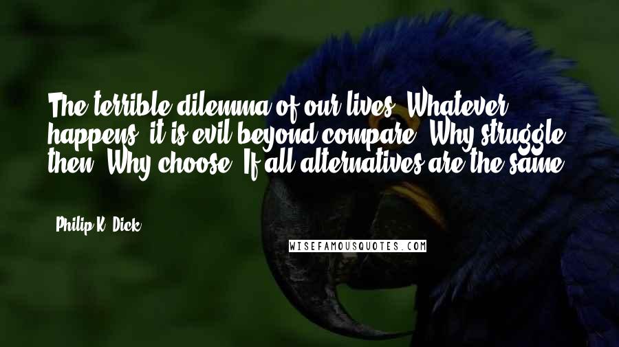 Philip K. Dick Quotes: The terrible dilemma of our lives. Whatever happens, it is evil beyond compare. Why struggle, then? Why choose? If all alternatives are the same ...