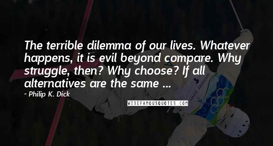 Philip K. Dick Quotes: The terrible dilemma of our lives. Whatever happens, it is evil beyond compare. Why struggle, then? Why choose? If all alternatives are the same ...