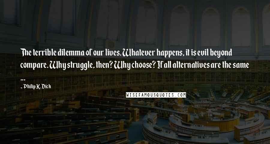 Philip K. Dick Quotes: The terrible dilemma of our lives. Whatever happens, it is evil beyond compare. Why struggle, then? Why choose? If all alternatives are the same ...