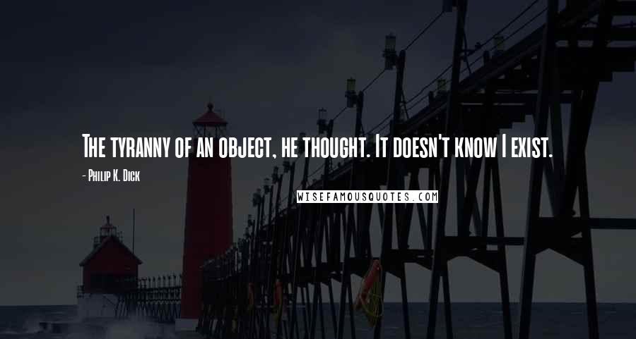 Philip K. Dick Quotes: The tyranny of an object, he thought. It doesn't know I exist.
