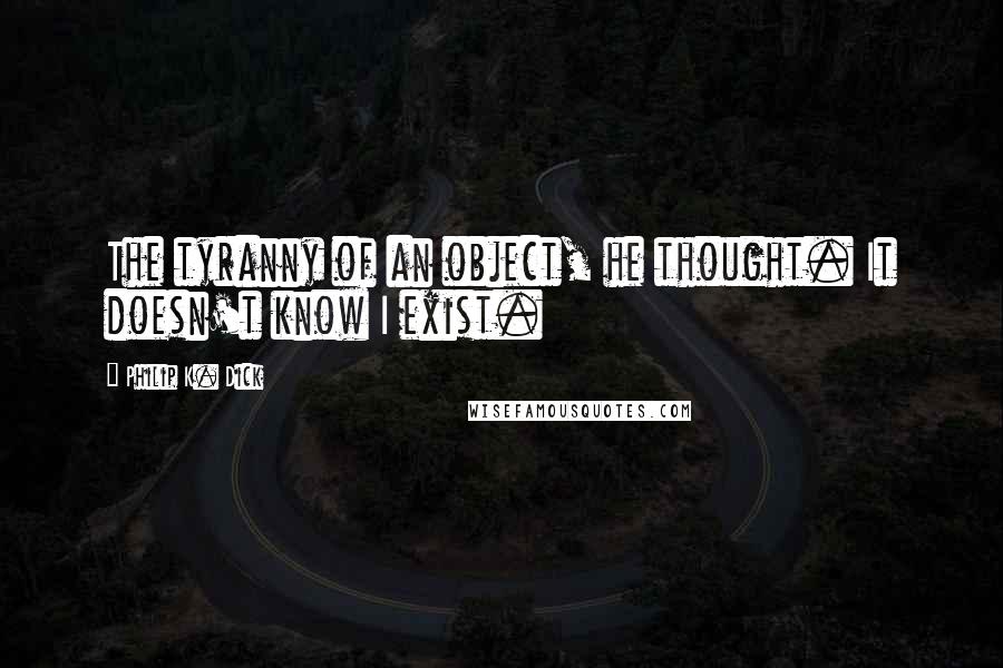Philip K. Dick Quotes: The tyranny of an object, he thought. It doesn't know I exist.