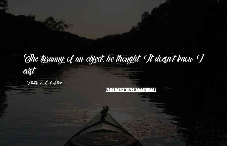 Philip K. Dick Quotes: The tyranny of an object, he thought. It doesn't know I exist.