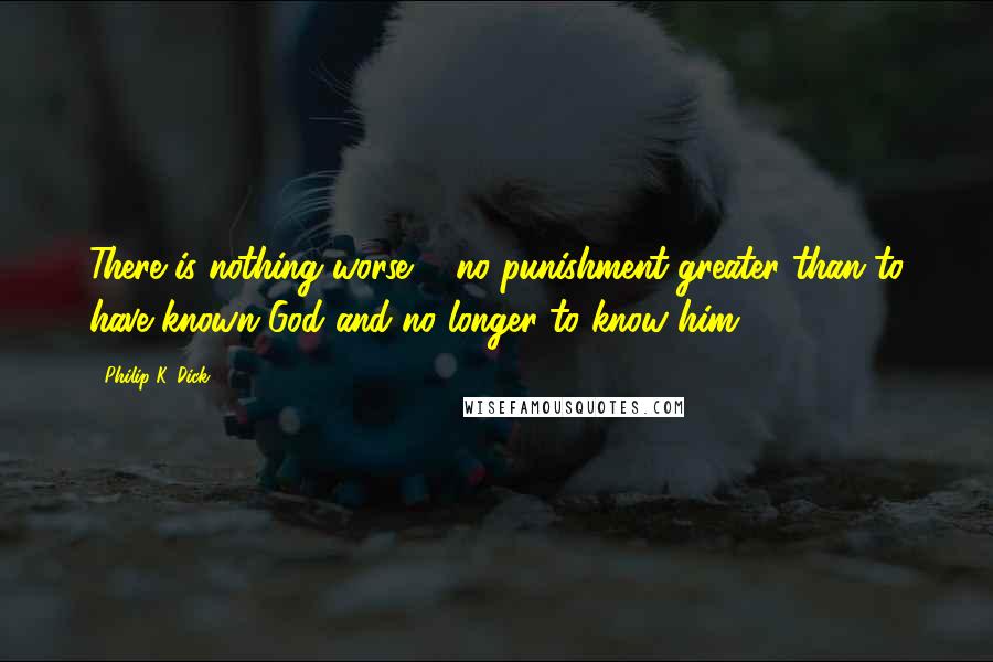Philip K. Dick Quotes: There is nothing worse ... no punishment greater than to have known God and no longer to know him.