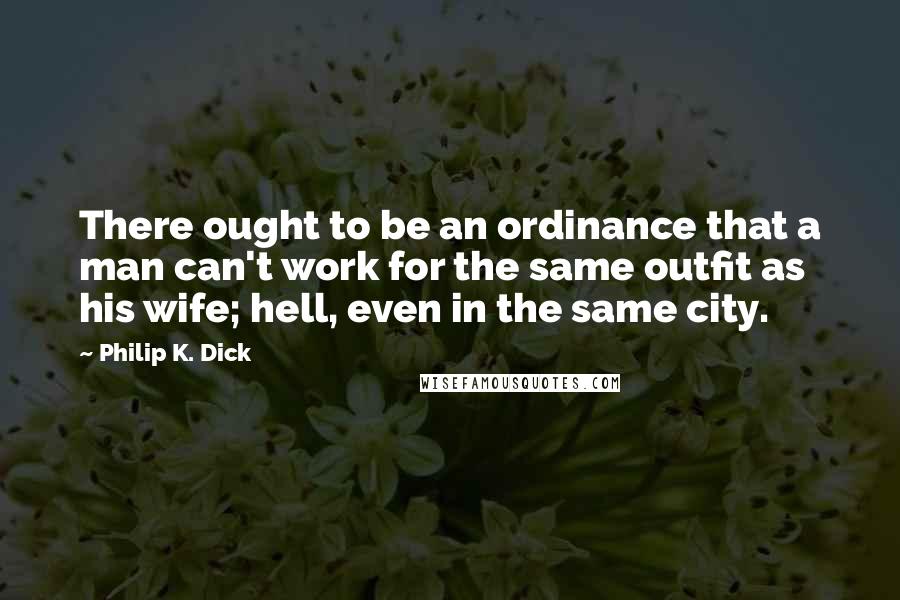 Philip K. Dick Quotes: There ought to be an ordinance that a man can't work for the same outfit as his wife; hell, even in the same city.