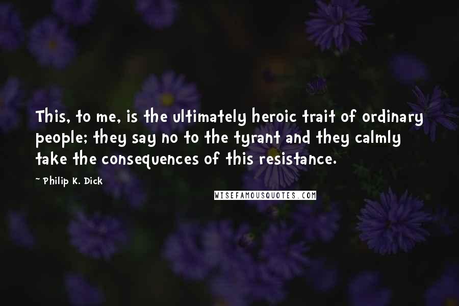 Philip K. Dick Quotes: This, to me, is the ultimately heroic trait of ordinary people; they say no to the tyrant and they calmly take the consequences of this resistance.