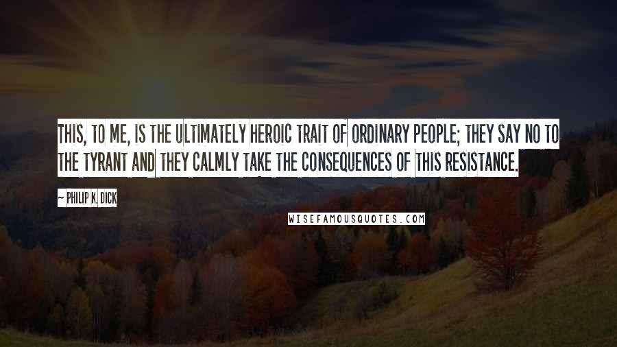 Philip K. Dick Quotes: This, to me, is the ultimately heroic trait of ordinary people; they say no to the tyrant and they calmly take the consequences of this resistance.